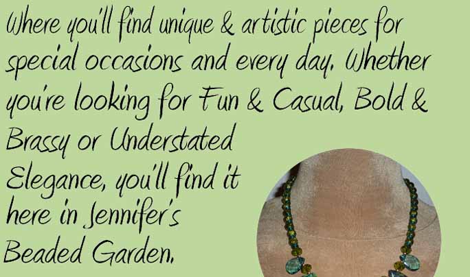 Where you'll find unique & artistic pieces for special occasions and every day. Whether you're looking for Fun & Casual, Bold & Brassy or Understated Elegance, you'll find it here in Jennifer's Beaded Garden. Semi-Precious Gemstones, Hand /knotting, Professional Finish, Custom Pieces.